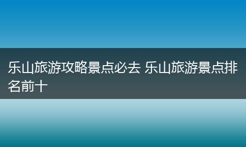 乐山旅游攻略景点必去 乐山旅游景点排名前十