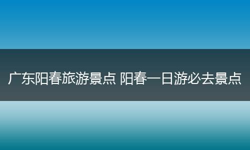 广东阳春旅游景点 阳春一日游必去景点