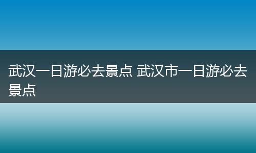 武汉一日游必去景点 武汉市一日游必去景点