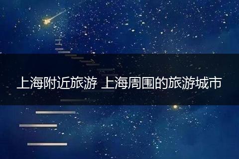 上海附近旅游 上海周围的旅游城市