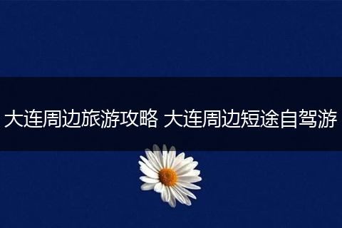 大连周边旅游攻略 大连周边短途自驾游