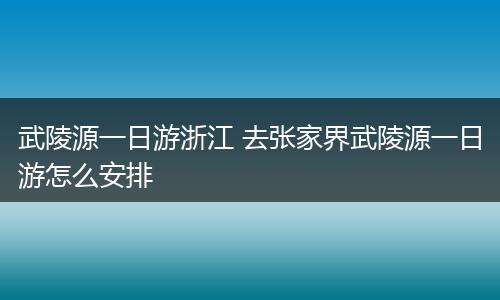 武陵源一日游浙江 去张家界武陵源一日游怎么安排