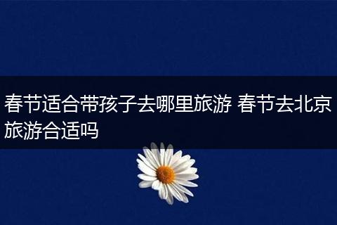 春节适合带孩子去哪里旅游 春节去北京旅游合适吗
