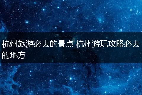 杭州旅游必去的景点 杭州游玩攻略必去的地方