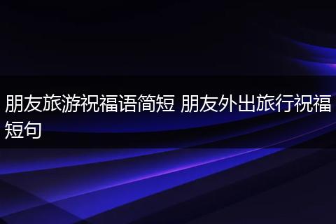 朋友旅游祝福语简短 朋友外出旅行祝福短句