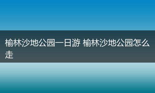 榆林沙地公园一日游 榆林沙地公园怎么走