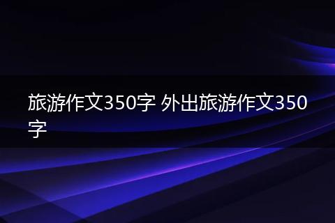 旅游作文350字 外出旅游作文350字