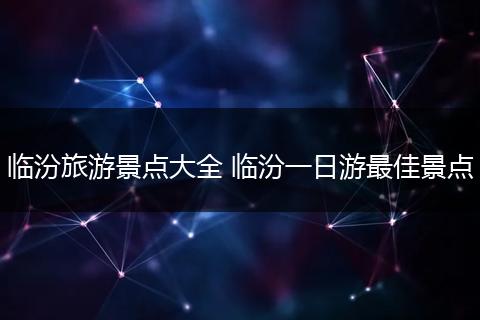 临汾旅游景点大全 临汾一日游最佳景点
