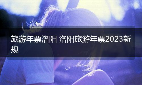 旅游年票洛阳 洛阳旅游年票2023新规