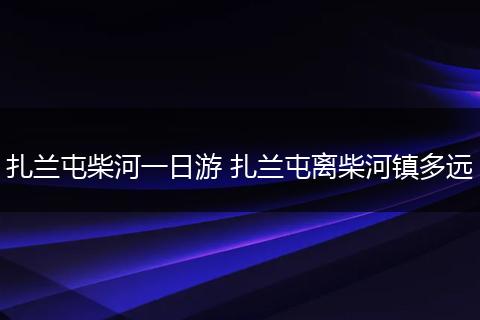 扎兰屯柴河一日游 扎兰屯离柴河镇多远