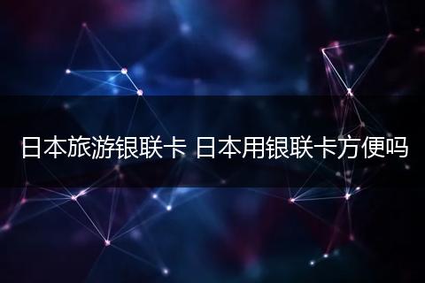 日本旅游银联卡 日本用银联卡方便吗