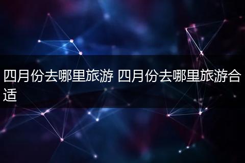 四月份去哪里旅游 四月份去哪里旅游合适
