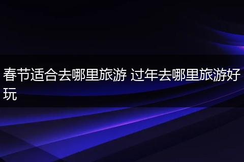 春节适合去哪里旅游 过年去哪里旅游好玩
