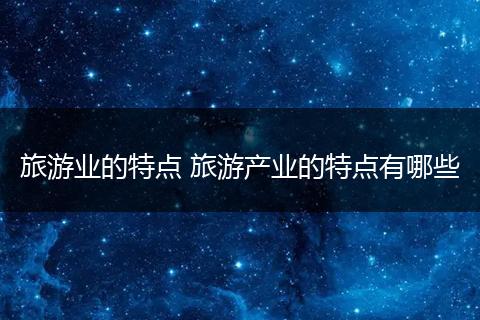 旅游业的特点 旅游产业的特点有哪些