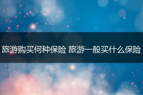 旅游购买何种保险 旅游一般买什么保险