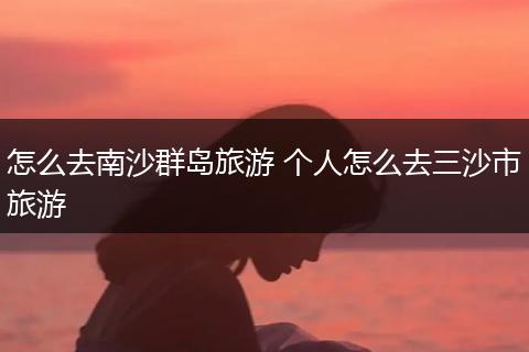 怎么去南沙群岛旅游 个人怎么去三沙市旅游