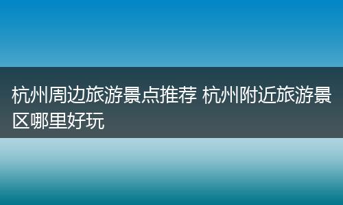 杭州周边旅游景点推荐 杭州附近旅游景区哪里好玩