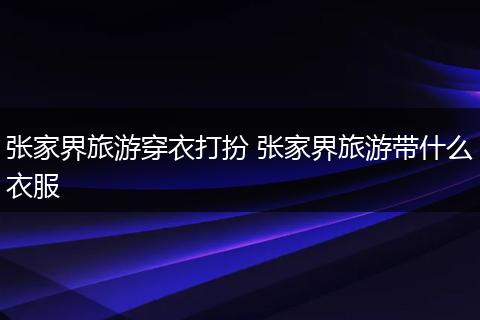 张家界旅游穿衣打扮 张家界旅游带什么衣服