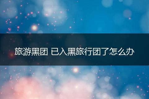 旅游黑团 已入黑旅行团了怎么办