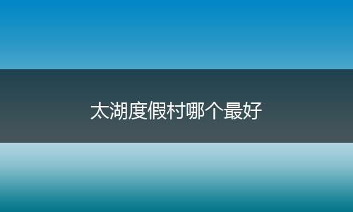 太湖度假村哪个最好