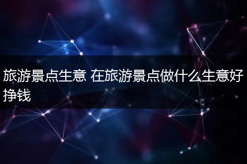 旅游景点生意 在旅游景点做什么生意好挣钱