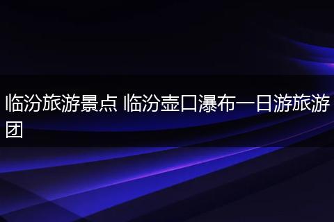 临汾旅游景点 临汾壶口瀑布一日游旅游团