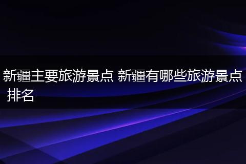 新疆主要旅游景点 新疆有哪些旅游景点 排名