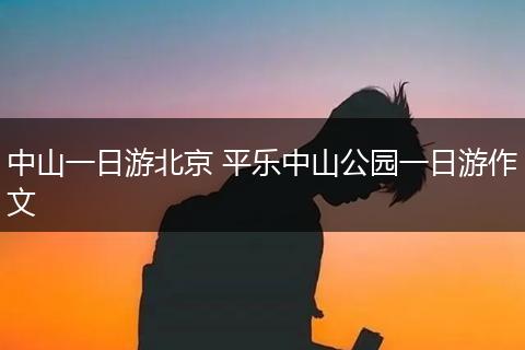 中山一日游北京 平乐中山公园一日游作文