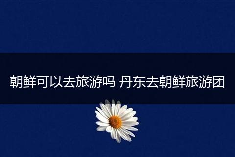 朝鲜可以去旅游吗 丹东去朝鲜旅游团