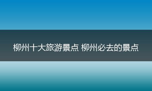 柳州十大旅游景点 柳州必去的景点