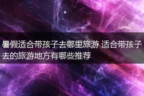 暑假适合带孩子去哪里旅游 适合带孩子去的旅游地方有哪些推荐