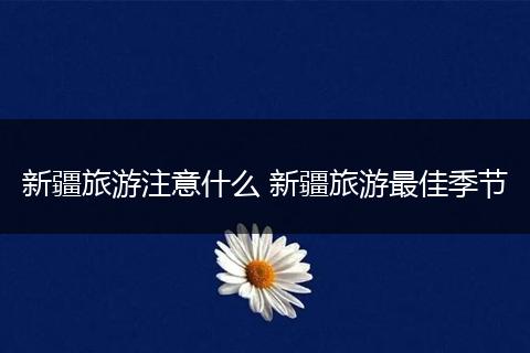 新疆旅游注意什么 新疆旅游最佳季节