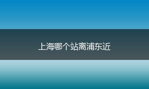 上海哪个站离浦东近