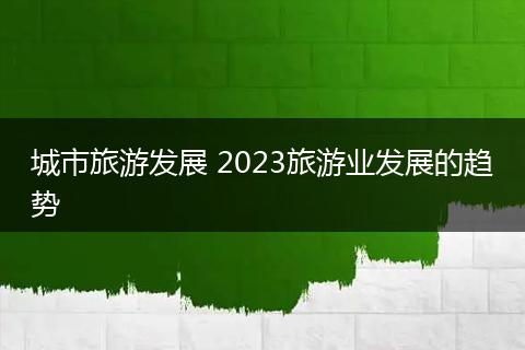 城市旅游发展 2023旅游业发展的趋势