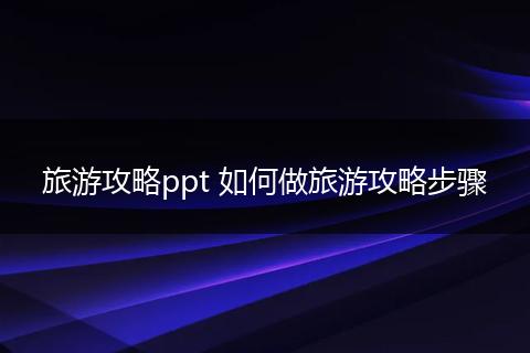 旅游攻略ppt 如何做旅游攻略步骤