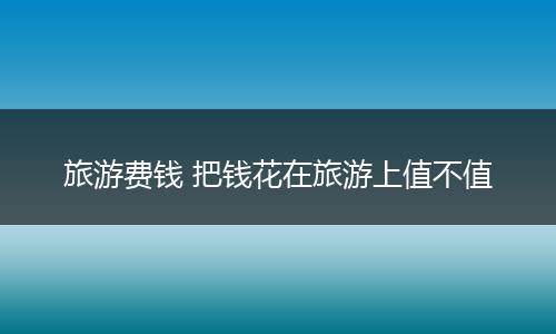 旅游费钱 把钱花在旅游上值不值