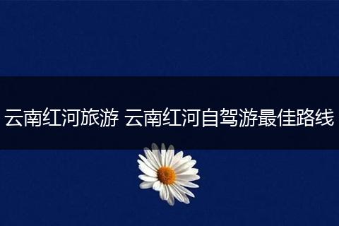 云南红河旅游 云南红河自驾游最佳路线
