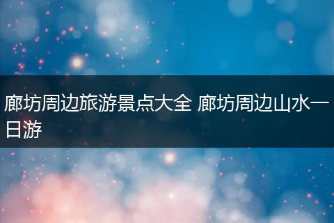 廊坊周边旅游景点大全 廊坊周边山水一日游