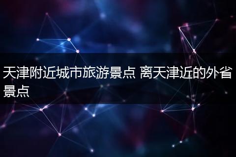天津附近城市旅游景点 离天津近的外省景点