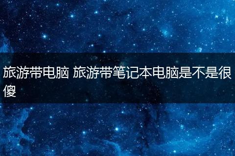 旅游带电脑 旅游带笔记本电脑是不是很傻