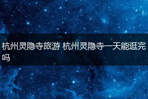 杭州灵隐寺旅游 杭州灵隐寺一天能逛完吗