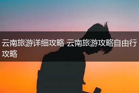 云南旅游详细攻略 云南旅游攻略自由行攻略
