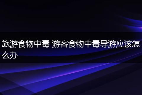 旅游食物中毒 游客食物中毒导游应该怎么办