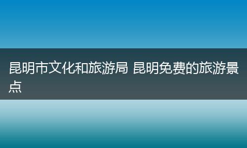 昆明市文化和旅游局 昆明免费的旅游景点