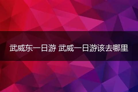 武威东一日游 武威一日游该去哪里