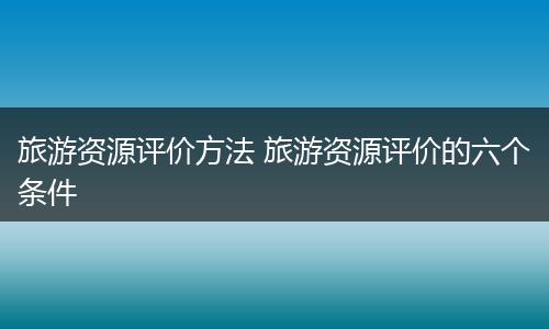 旅游资源评价方法 旅游资源评价的六个条件