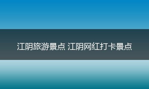 江阴旅游景点 江阴网红打卡景点