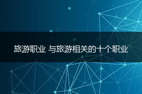 旅游职业 与旅游相关的十个职业