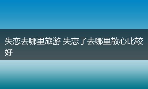 失恋去哪里旅游 失恋了去哪里散心比较好