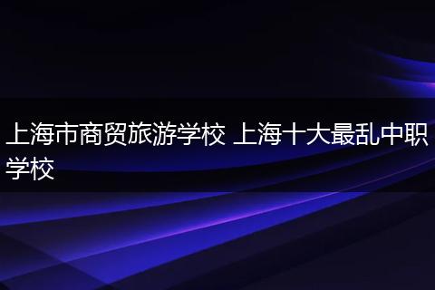 上海市商贸旅游学校 上海十大最乱中职学校